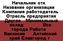 Начальник отк › Название организации ­ Компания-работодатель › Отрасль предприятия ­ Другое › Минимальный оклад ­ 25 000 - Все города Работа » Вакансии   . Алтайский край,Славгород г.